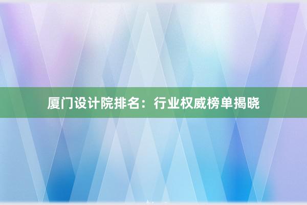 厦门设计院排名：行业权威榜单揭晓