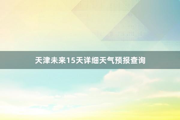 天津未来15天详细天气预报查询