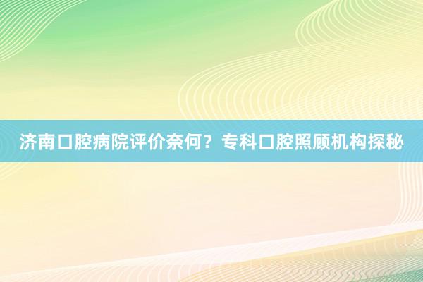 济南口腔病院评价奈何？专科口腔照顾机构探秘